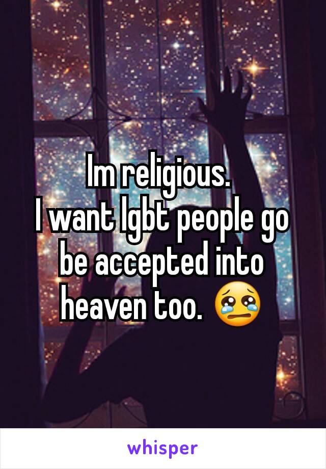 Im religious. 
I want lgbt people go be accepted into heaven too. 😢