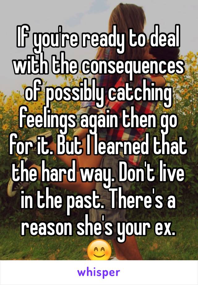 If you're ready to deal with the consequences of possibly catching feelings again then go for it. But I learned that the hard way. Don't live in the past. There's a reason she's your ex. 😊