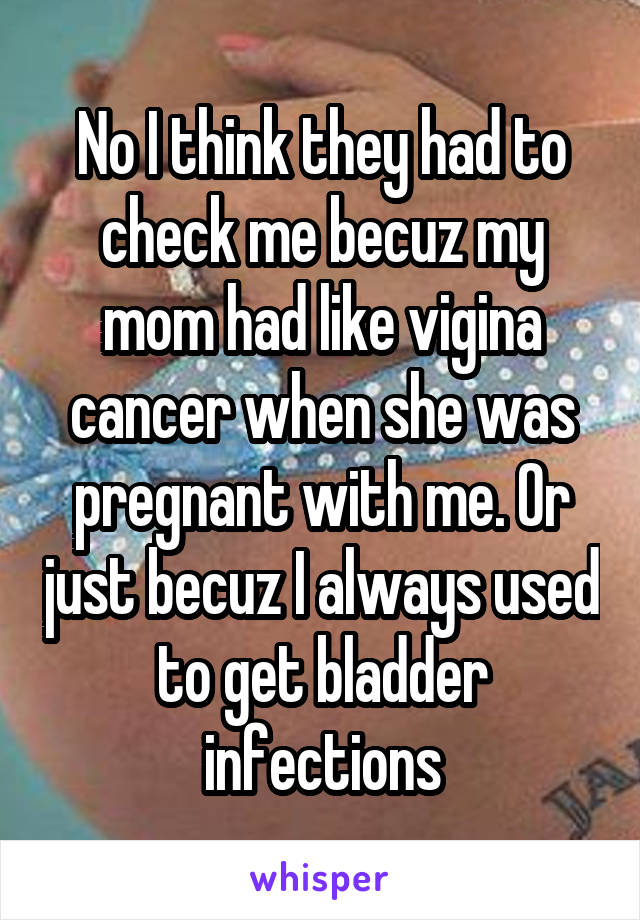 No I think they had to check me becuz my mom had like vigina cancer when she was pregnant with me. Or just becuz I always used to get bladder infections
