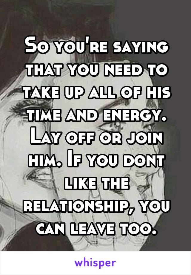 So you're saying that you need to take up all of his time and energy. Lay off or join him. If you dont like the relationship, you can leave too.