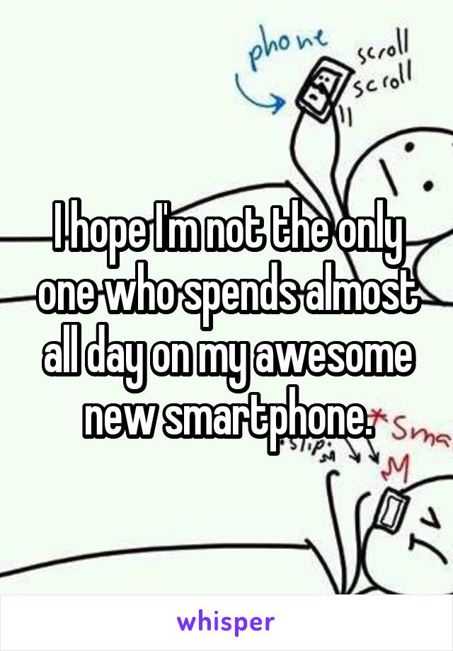 I hope I'm not the only one who spends almost all day on my awesome new smartphone.