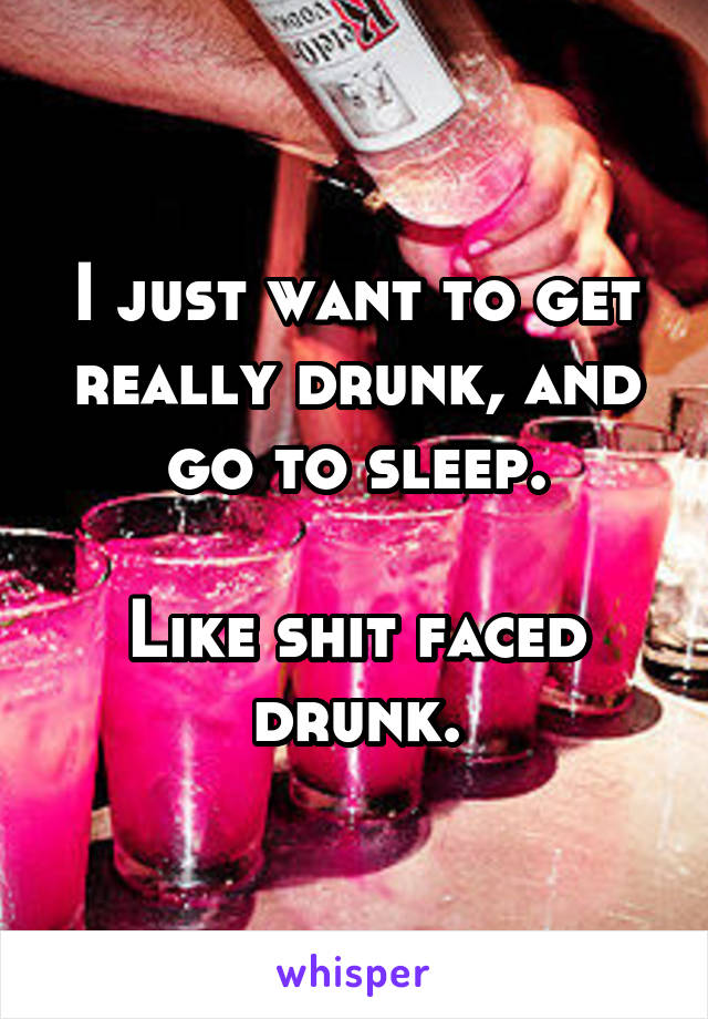 I just want to get really drunk, and go to sleep.

Like shit faced drunk.