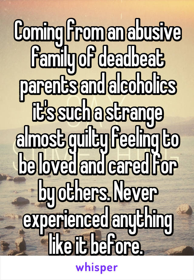 Coming from an abusive family of deadbeat parents and alcoholics it's such a strange almost guilty feeling to be loved and cared for by others. Never experienced anything like it before. 