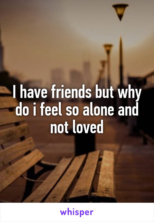 I have friends but why do i feel so alone and not loved