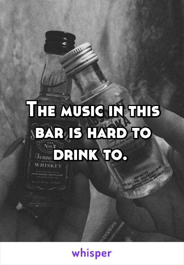 The music in this bar is hard to drink to. 