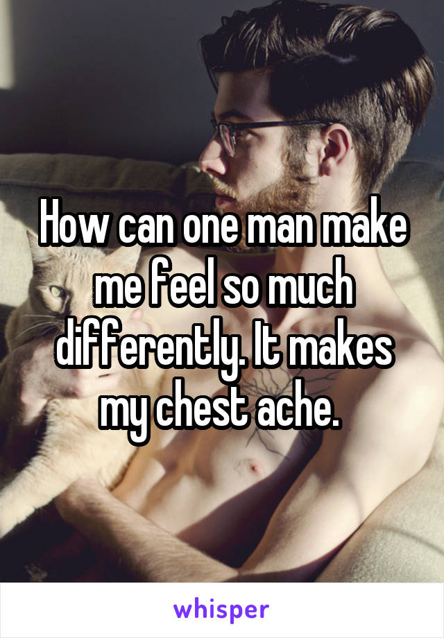 How can one man make me feel so much differently. It makes my chest ache. 