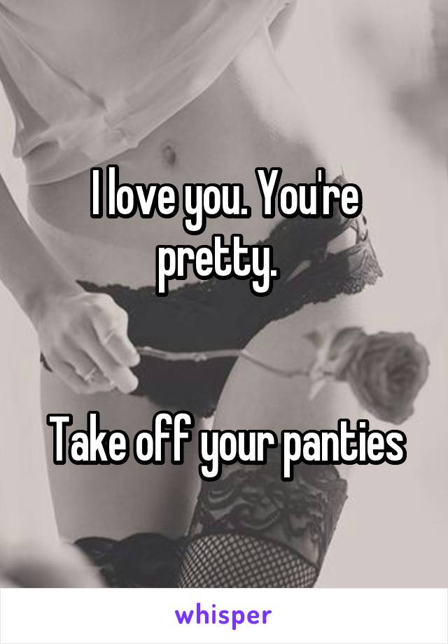 I love you. You're pretty.  


Take off your panties