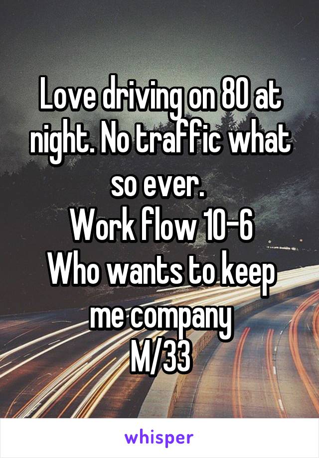 Love driving on 80 at night. No traffic what so ever. 
Work flow 10-6
Who wants to keep me company
M/33