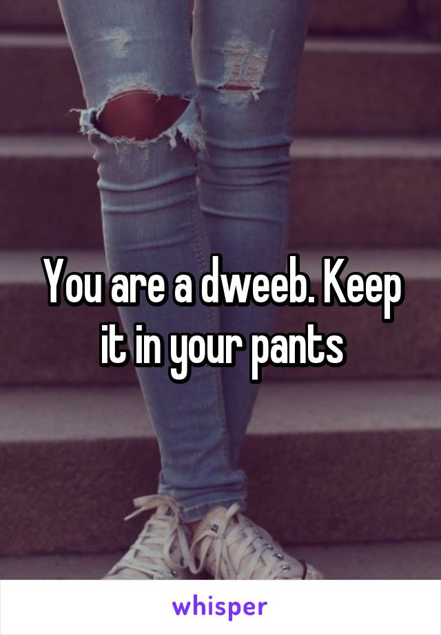 You are a dweeb. Keep it in your pants