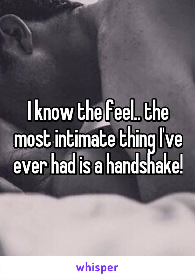 I know the feel.. the most intimate thing I've ever had is a handshake!