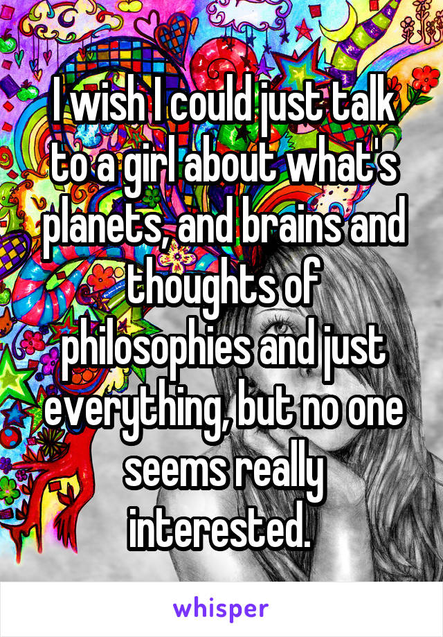 I wish I could just talk to a girl about what's planets, and brains and thoughts of philosophies and just everything, but no one seems really interested. 