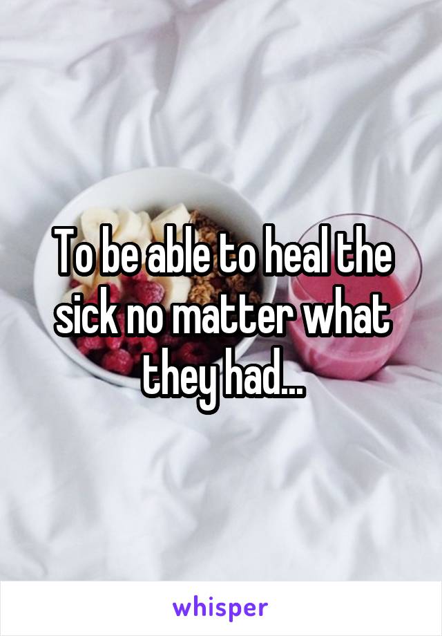 To be able to heal the sick no matter what they had...