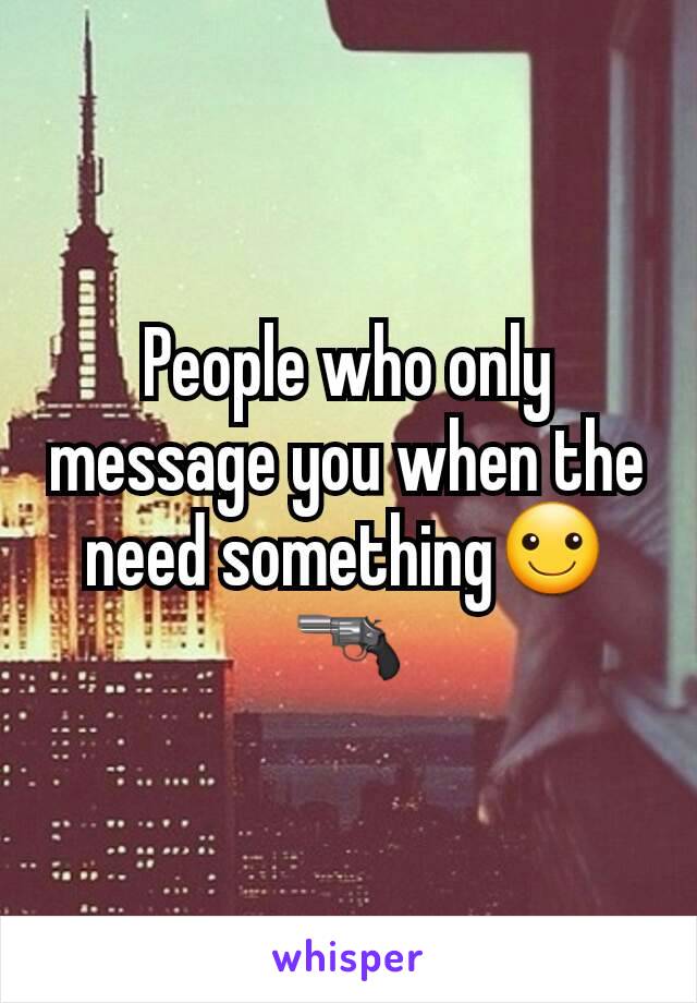 People who only message you when the need something☺🔫