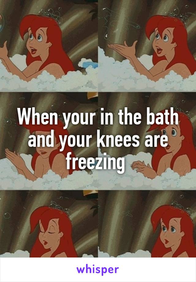 When your in the bath and your knees are freezing 