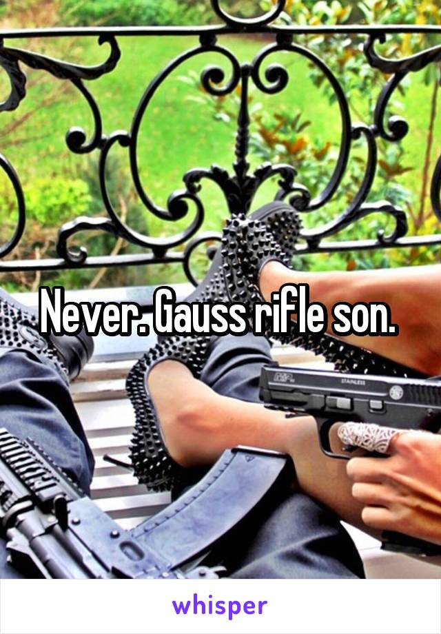 Never. Gauss rifle son. 