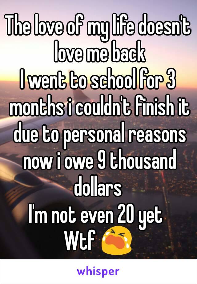 The love of my life doesn't love me back
I went to school for 3 months i couldn't finish it due to personal reasons now i owe 9 thousand dollars 
I'm not even 20 yet 
Wtf 😭