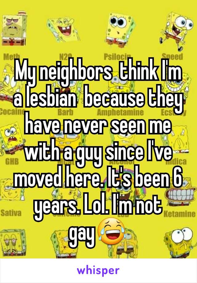 My neighbors  think I'm a lesbian  because they have never seen me with a guy since I've moved here. It's been 6 years. Lol. I'm not gay😂
