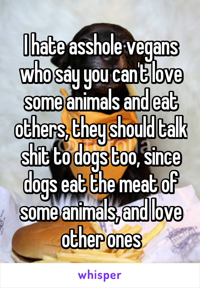 I hate asshole vegans who say you can't love some animals and eat others, they should talk shit to dogs too, since dogs eat the meat of some animals, and love other ones