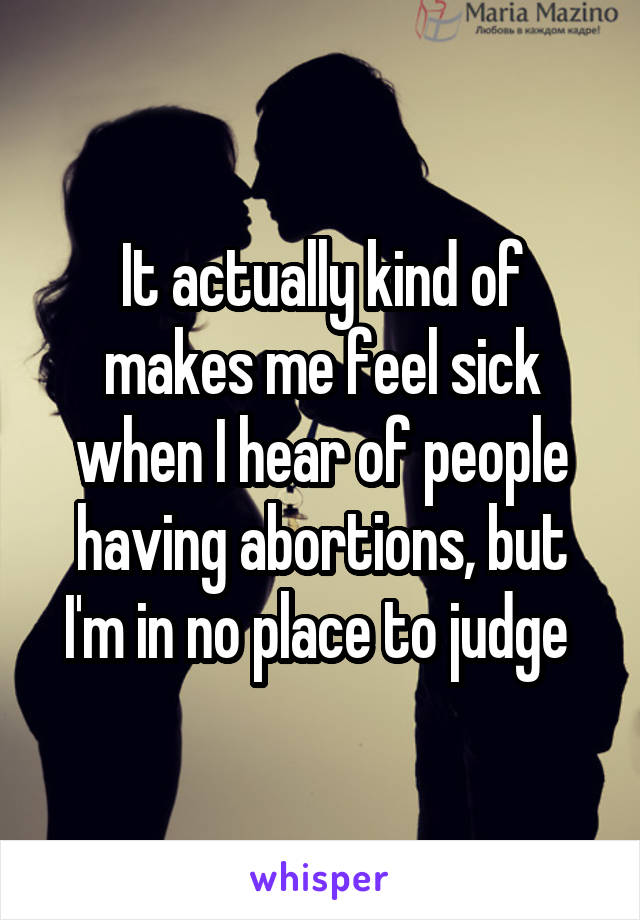 It actually kind of makes me feel sick when I hear of people having abortions, but I'm in no place to judge 