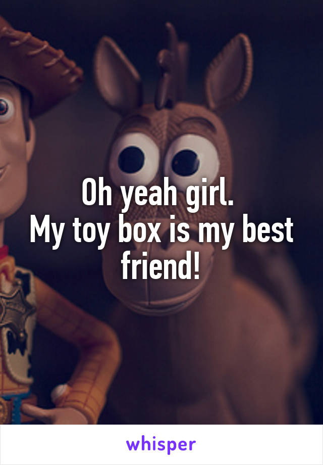 Oh yeah girl. 
My toy box is my best friend!