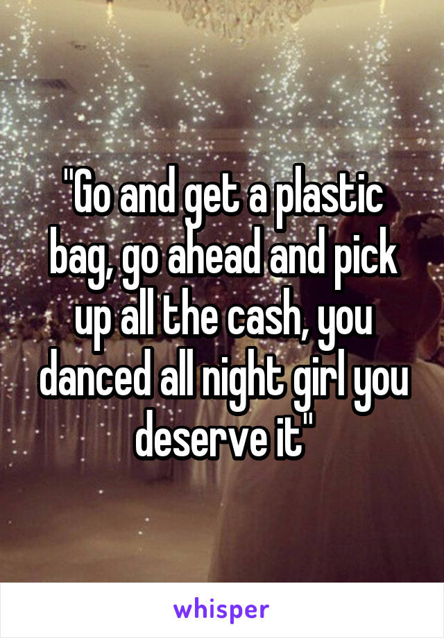 "Go and get a plastic bag, go ahead and pick up all the cash, you danced all night girl you deserve it"