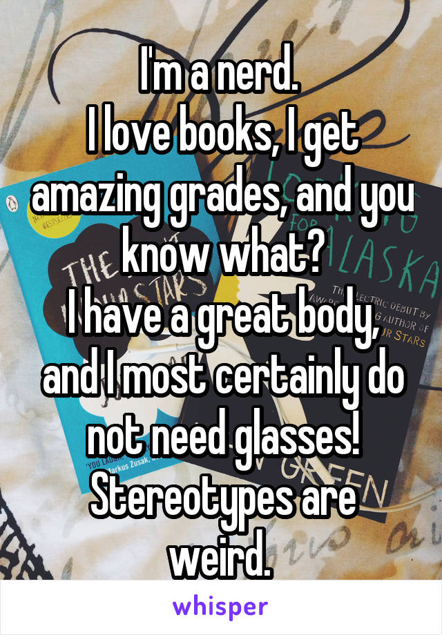 I'm a nerd. 
I love books, I get amazing grades, and you know what?
I have a great body, and I most certainly do not need glasses!
Stereotypes are weird. 