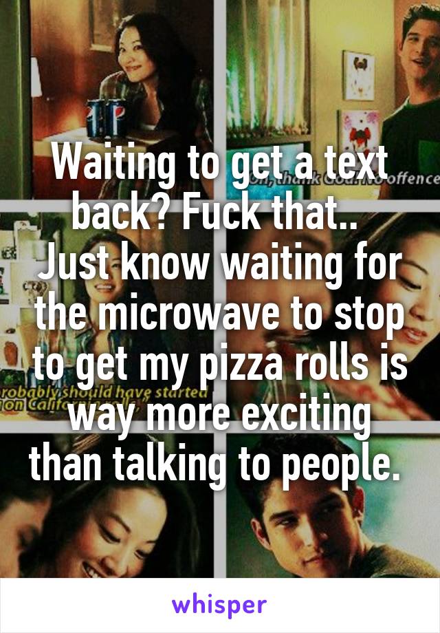 Waiting to get a text back? Fuck that.. 
Just know waiting for the microwave to stop to get my pizza rolls is way more exciting than talking to people. 