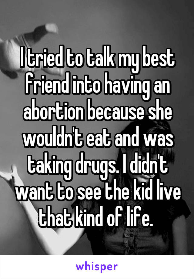 I tried to talk my best friend into having an abortion because she wouldn't eat and was taking drugs. I didn't want to see the kid live that kind of life. 