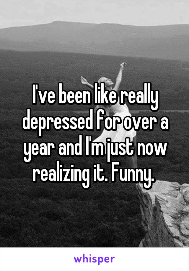 I've been like really depressed for over a year and I'm just now realizing it. Funny. 