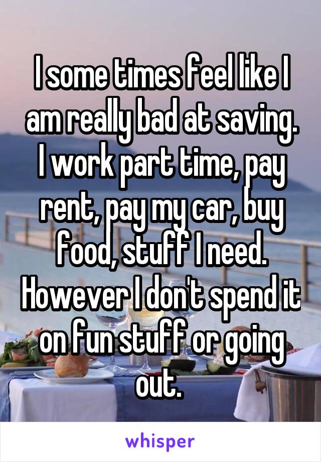 I some times feel like I am really bad at saving. I work part time, pay rent, pay my car, buy food, stuff I need. However I don't spend it on fun stuff or going out. 