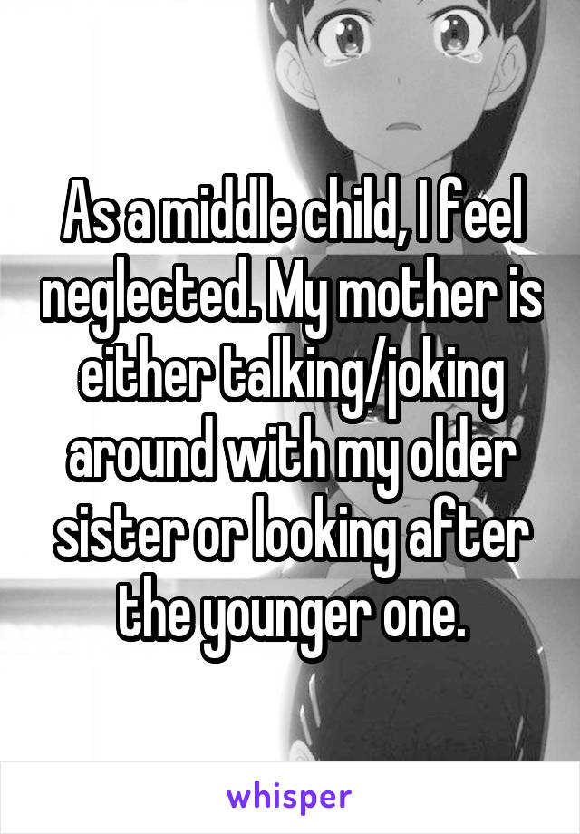 As a middle child, I feel neglected. My mother is either talking/joking around with my older sister or looking after the younger one.