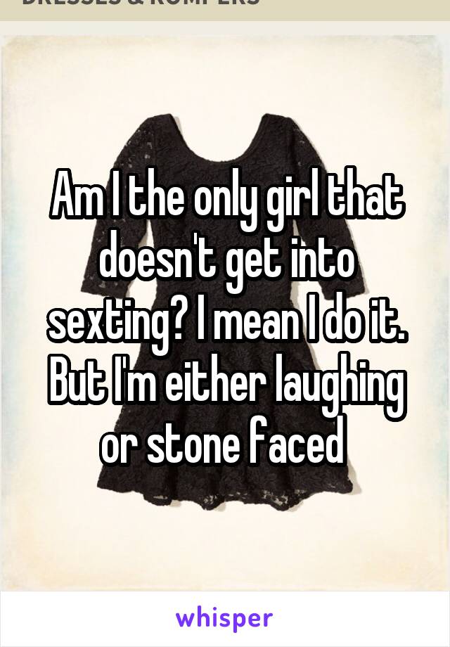 Am I the only girl that doesn't get into sexting? I mean I do it. But I'm either laughing or stone faced 