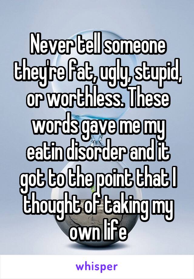 Never tell someone they're fat, ugly, stupid, or worthless. These words gave me my eatin disorder and it got to the point that I thought of taking my own life