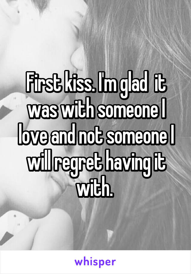 First kiss. I'm glad  it was with someone I love and not someone I will regret having it with. 