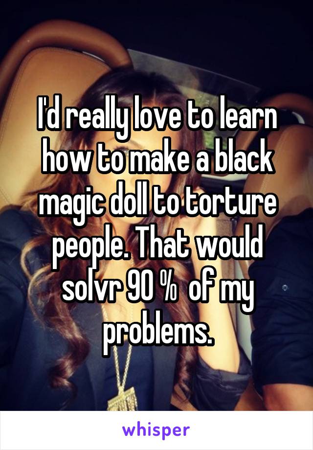 I'd really love to learn how to make a black magic doll to torture people. That would solvr 90 %  of my problems.