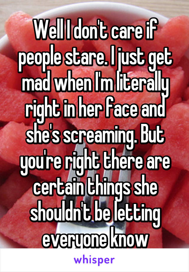 Well I don't care if people stare. I just get mad when I'm literally right in her face and she's screaming. But you're right there are certain things she shouldn't be letting everyone know