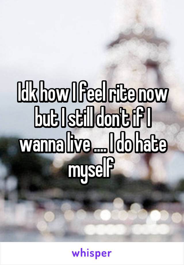 Idk how I feel rite now but I still don't if I wanna live .... I do hate myself 