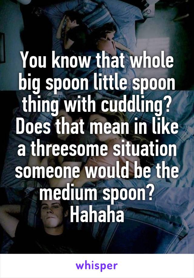 You know that whole big spoon little spoon thing with cuddling? Does that mean in like a threesome situation someone would be the medium spoon? Hahaha