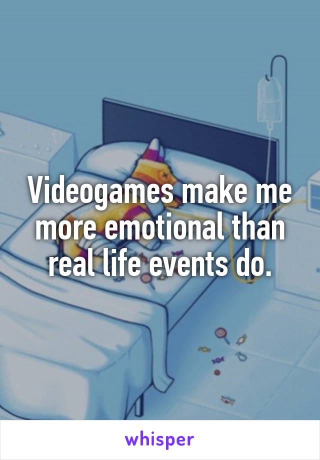 Videogames make me more emotional than real life events do.