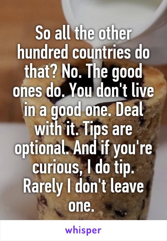 So all the other hundred countries do that? No. The good ones do. You don't live in a good one. Deal with it. Tips are optional. And if you're curious, I do tip. Rarely I don't leave one. 