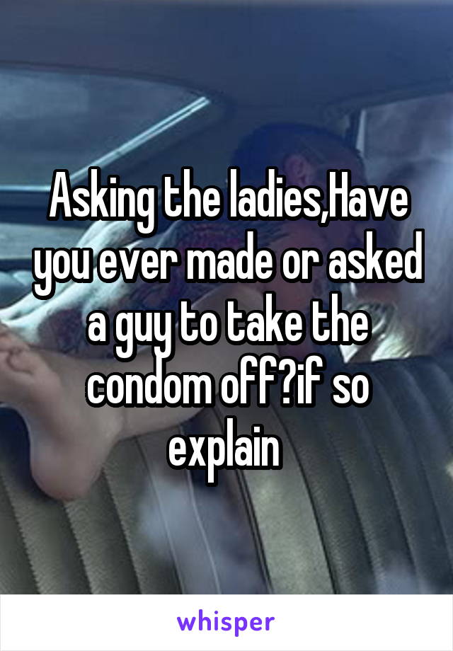 Asking the ladies,Have you ever made or asked a guy to take the condom off?if so explain 