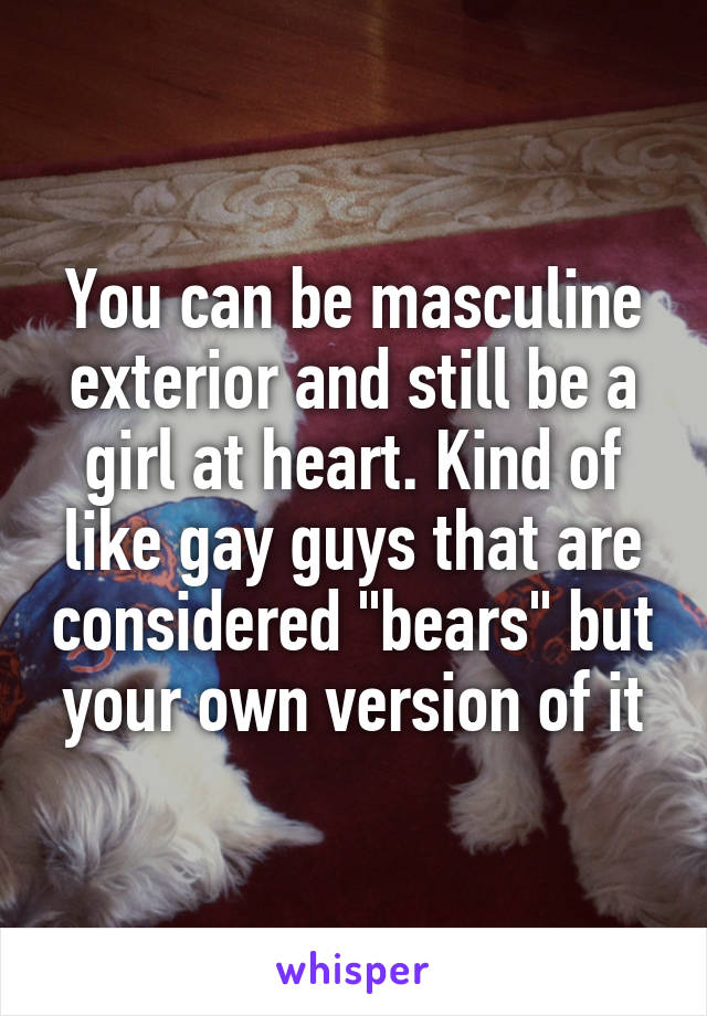 You can be masculine exterior and still be a girl at heart. Kind of like gay guys that are considered "bears" but your own version of it