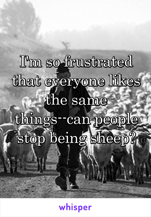 I'm so frustrated that everyone likes the same things--can people stop being sheep?
