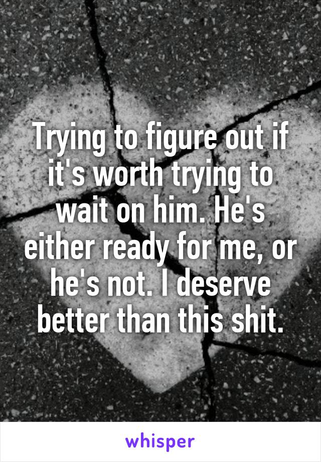 Trying to figure out if it's worth trying to wait on him. He's either ready for me, or he's not. I deserve better than this shit.