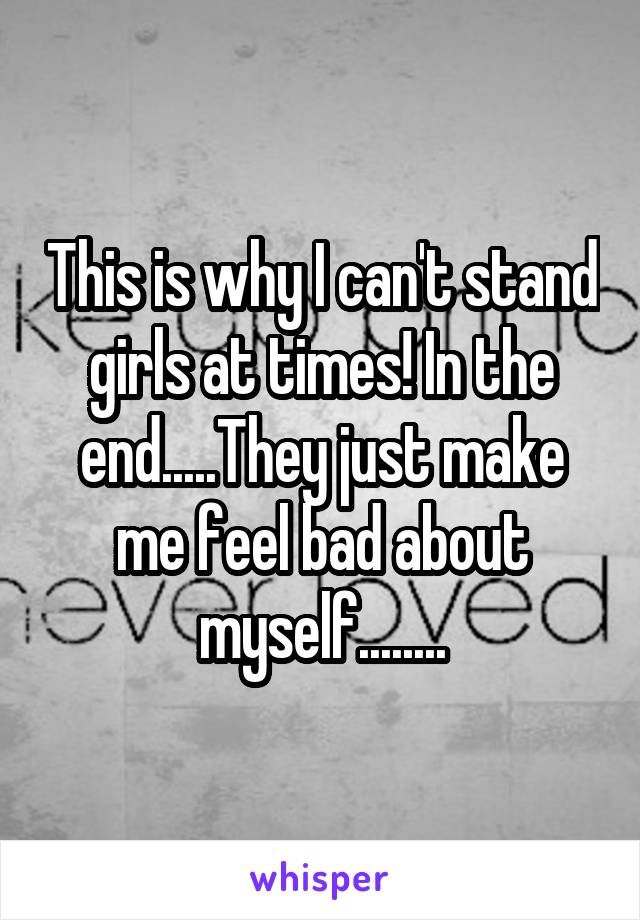 This is why I can't stand girls at times! In the end.....They just make me feel bad about myself........