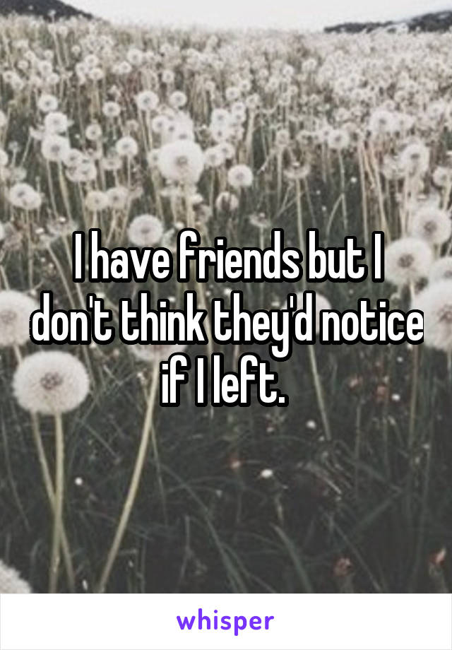 I have friends but I don't think they'd notice if I left. 