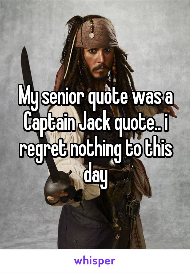 My senior quote was a Captain Jack quote.. i regret nothing to this day