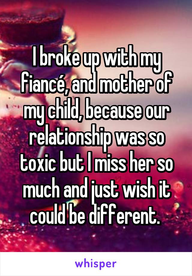 I broke up with my fiancé, and mother of my child, because our relationship was so toxic but I miss her so much and just wish it could be different. 