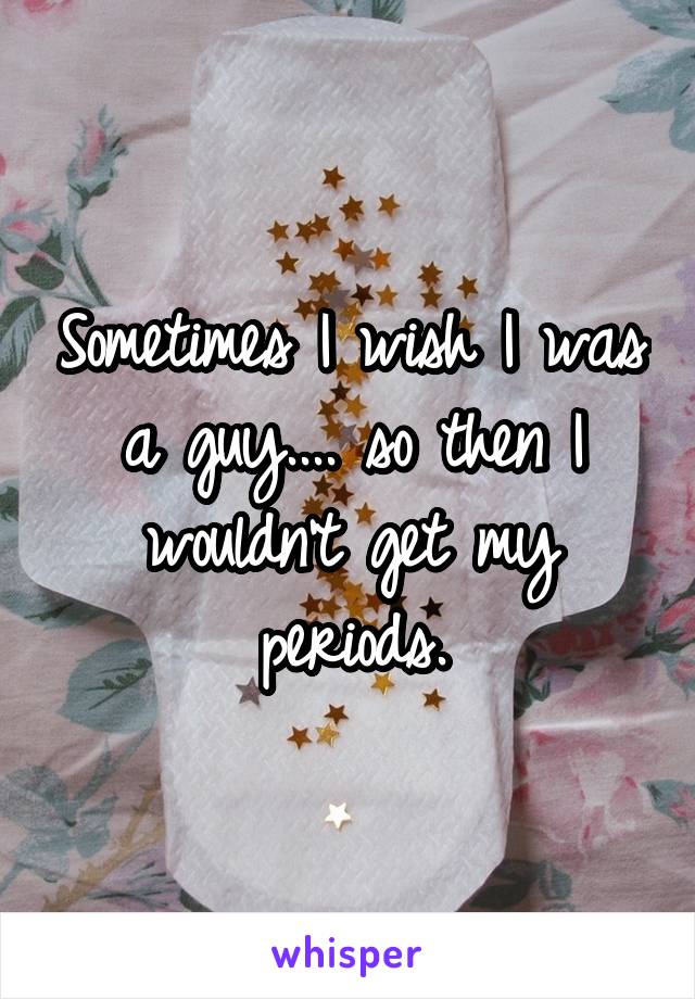 Sometimes I wish I was a guy.... so then I wouldn't get my periods.