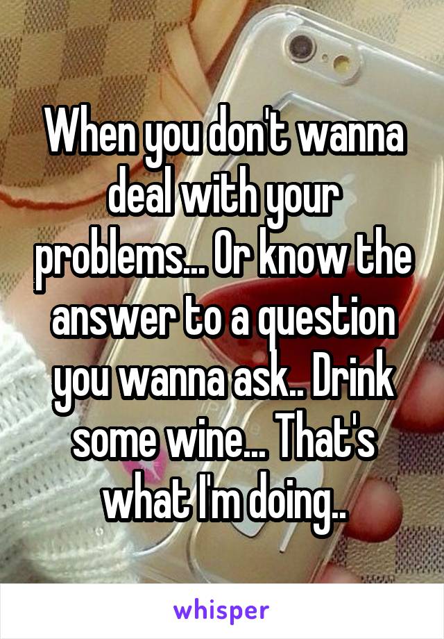 When you don't wanna deal with your problems... Or know the answer to a question you wanna ask.. Drink some wine... That's what I'm doing..